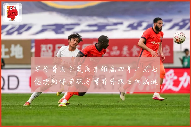字母哥或今夏离开雄鹿四年二点七亿续约停滞双方博弈升级去向成谜成长观察：最新赛事动态与深度分析