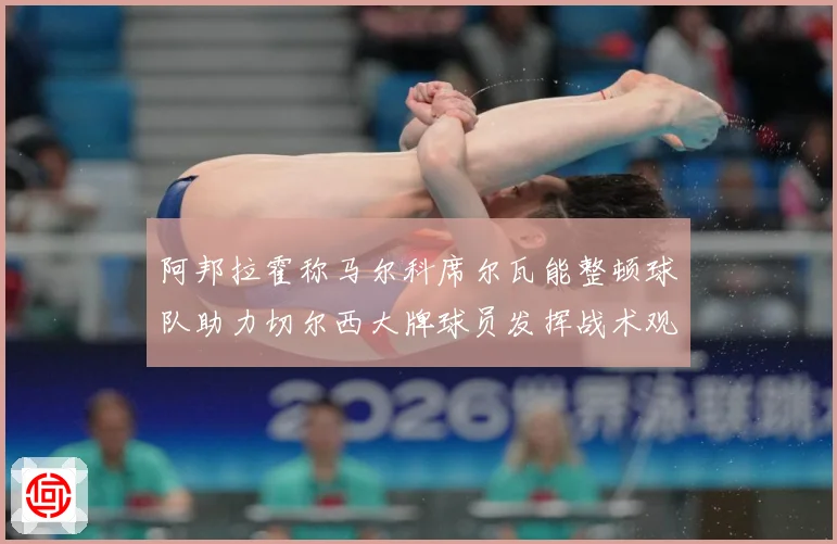 阿邦拉霍称马尔科席尔瓦能整顿球队助力切尔西大牌球员发挥战术观察：最新赛事动态与深度分析