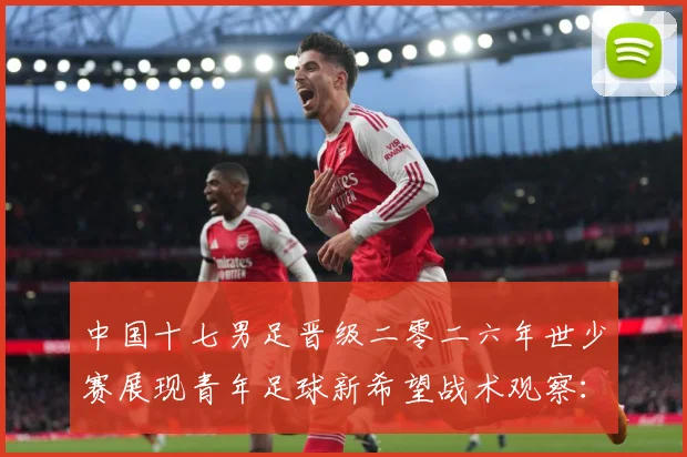 中国十七男足晋级二零二六年世少赛展现青年足球新希望战术观察：最新赛事动态与深度分析
