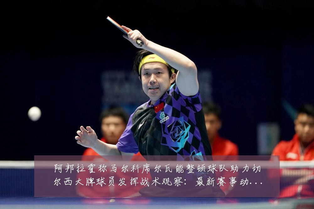 阿邦拉霍称马尔科席尔瓦能整顿球队助力切尔西大牌球员发挥战术观察:最新赛事动态与深度分析